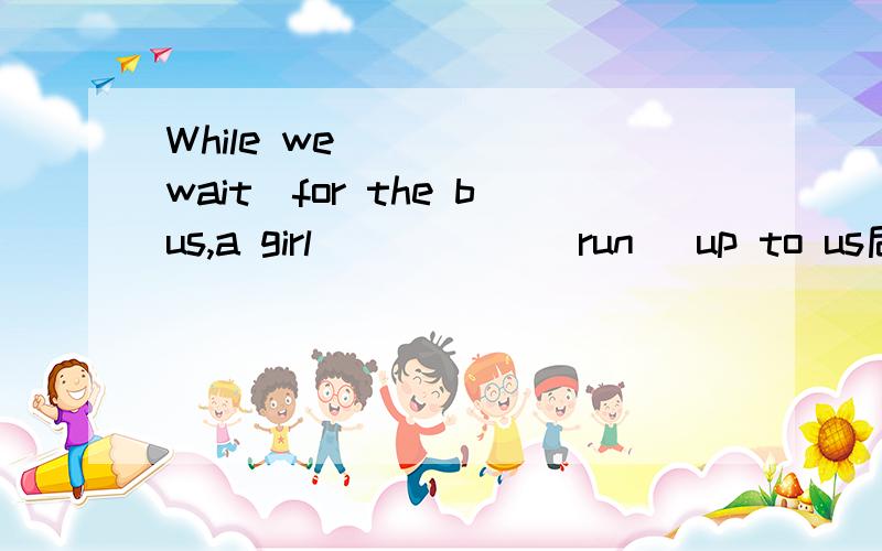 While we_____(wait)for the bus,a girl _____(run) up to us后面那个填ran还是is running?为什么?
