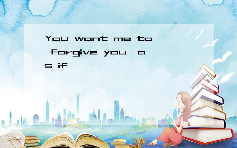 You want me to forgive you,as if