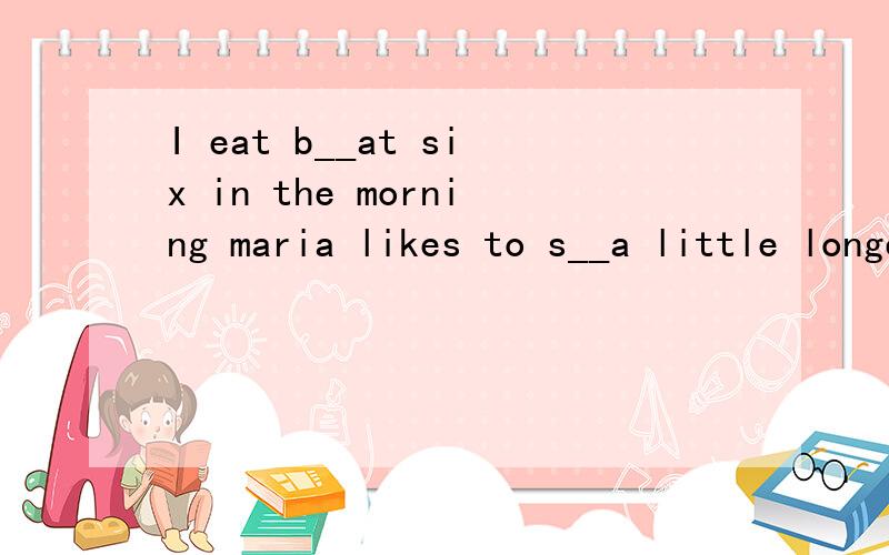 I eat b__at six in the morning maria likes to s__a little longer in the morningschool s___at eight o'clock he w____the early morning news on tv jack is the last one to t____a shower