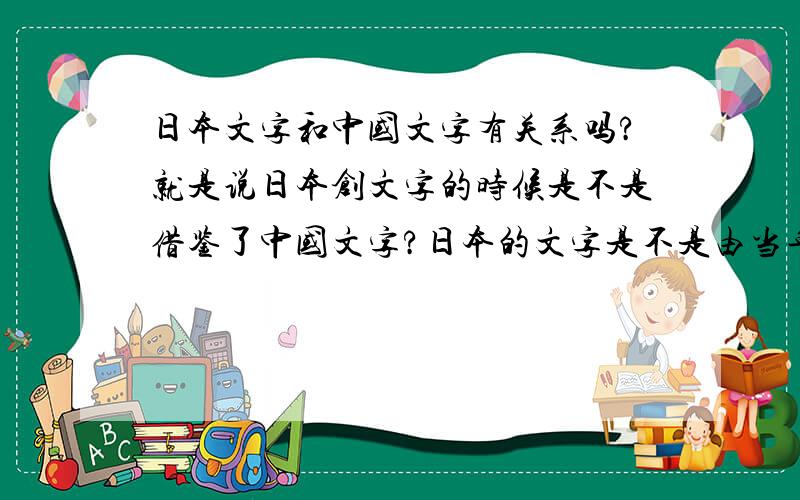 日本文字和中国文字有关系吗?就是说日本创文字的时候是不是借鉴了中国文字?日本的文字是不是由当年的遣唐使带回日本的?如果是中国的文字传入日本,那么是由什么人带进去的?是遣唐使?