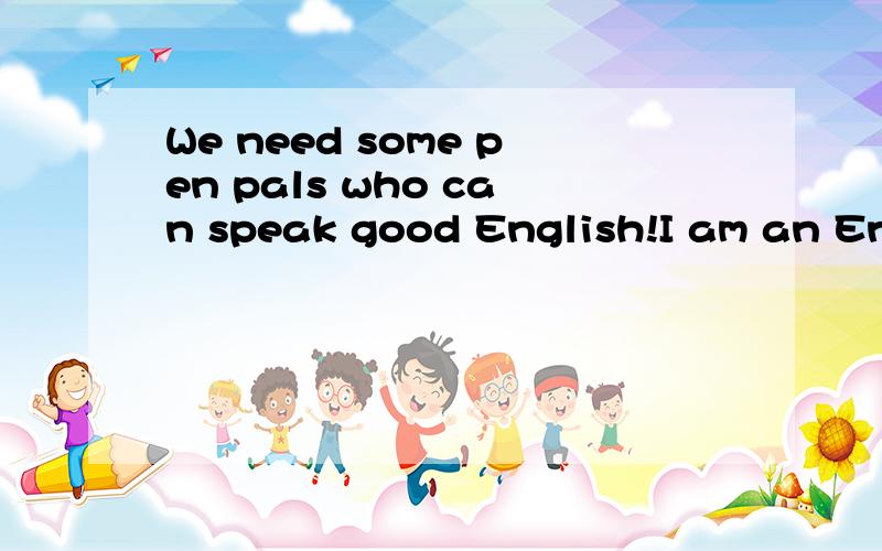 We need some pen pals who can speak good English!I am an English teacher.I teach Grade 7.We would like to have some pen pals from the US,the UK or Canada.We hope we can keep in touch with each other by e-mail.My email adress :class8and7@163.com.Welco