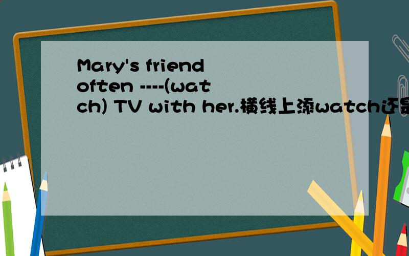 Mary's friend often ----(watch) TV with her.横线上添watch还是添watches