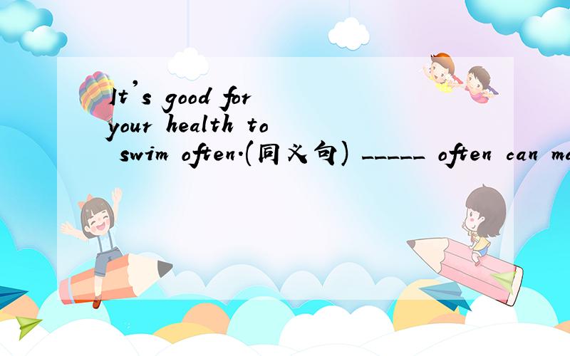 It's good for your health to swim often.(同义句) _____ often can make you ______.(同义句)