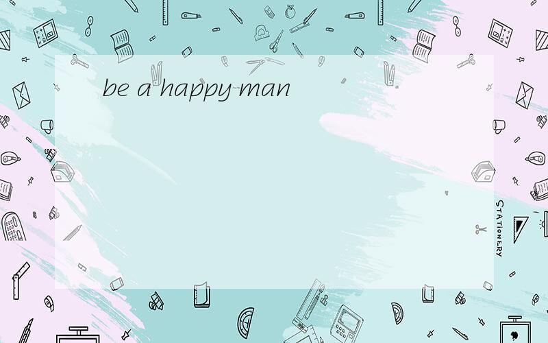 be a happy man