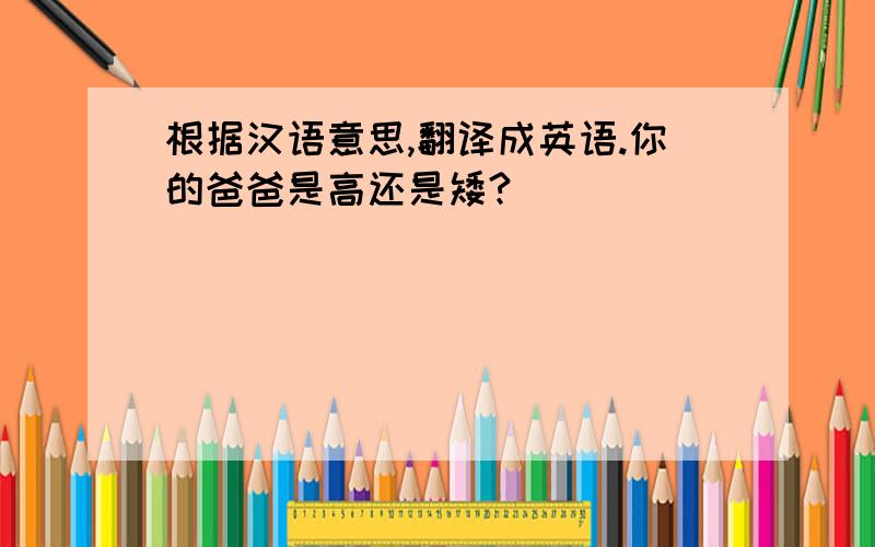 根据汉语意思,翻译成英语.你的爸爸是高还是矮?
