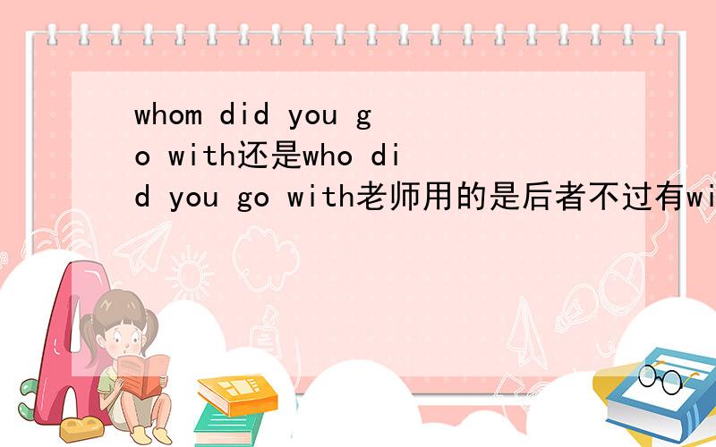 whom did you go with还是who did you go with老师用的是后者不过有with 不是应该用宾格whom么~