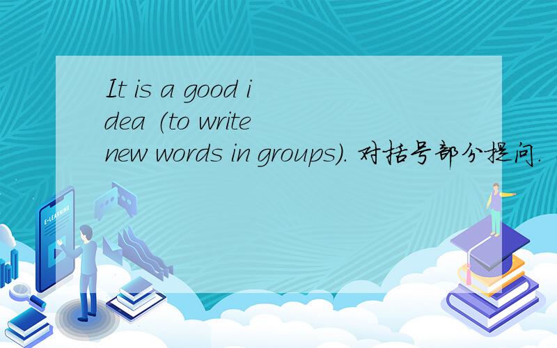 It is a good idea （to write new words in groups）. 对括号部分提问. （ ）a good idea?