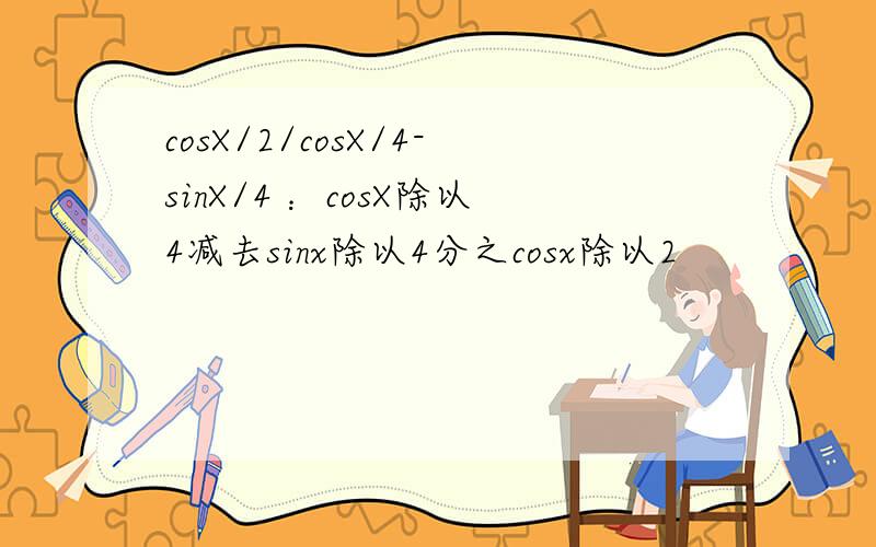 cosX/2/cosX/4-sinX/4 ：cosX除以4减去sinx除以4分之cosx除以2