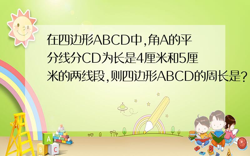 在四边形ABCD中,角A的平分线分CD为长是4厘米和5厘米的两线段,则四边形ABCD的周长是?