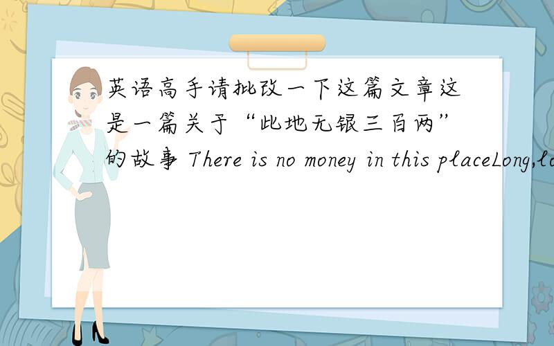 英语高手请批改一下这篇文章这是一篇关于“此地无银三百两”的故事 There is no money in this placeLong,long ago,there was a rich man in a town called Zhang San.One day,he was stay in his house and looked at his money.He tho