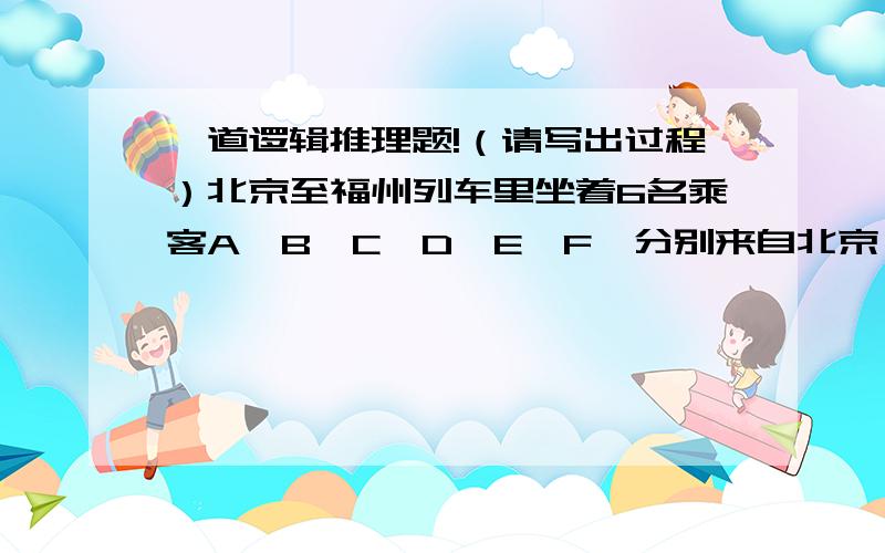 一道逻辑推理题!（请写出过程）北京至福州列车里坐着6名乘客A,B,C,D,E,F,分别来自北京,天津,上海,扬州,南京和杭州.已知:（1）A和北京人是医生；E和天津人是教师;C和上海人是工程师.（2）A,B,
