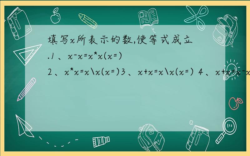 填写x所表示的数,使等式成立.1、x-x=x*x(x=)2、x*x=x\x(x=)3、x+x=x\x(x=) 4、x+x=x-x(x=)