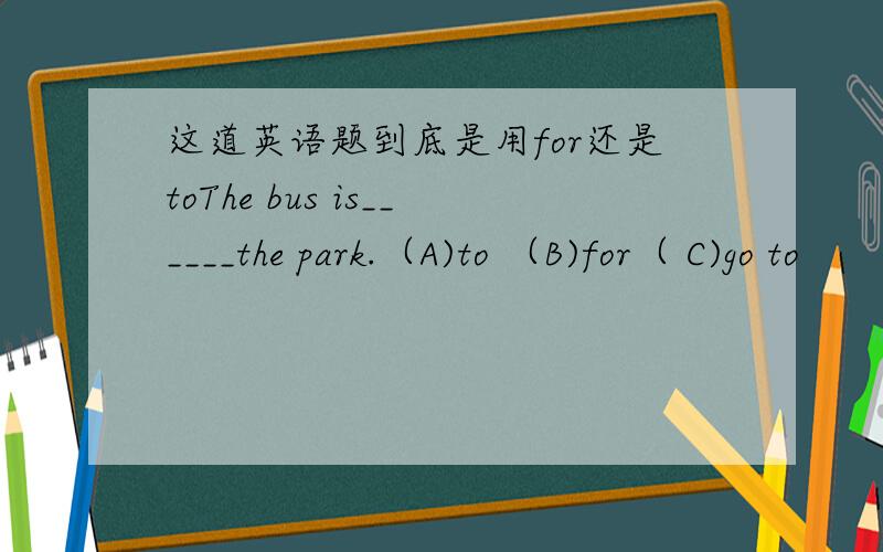 这道英语题到底是用for还是toThe bus is______the park.（A)to （B)for（ C)go to