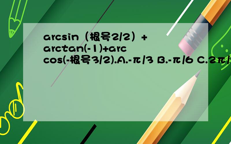 arcsin（根号2/2）+arctan(-1)+arccos(-根号3/2).A.-π/3 B.-π/6 C.2π/3 D.5π/6