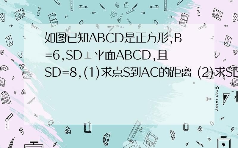 如图已知ABCD是正方形,B=6,SD⊥平面ABCD,且SD=8,(1)求点S到AC的距离 (2)求SB所在直线与平面ABCD所成角正切值 （3）求三棱锥S-ABCD的体积 （4）求三角形SAC所在平面与底面ABCD所成二面角的正弦值