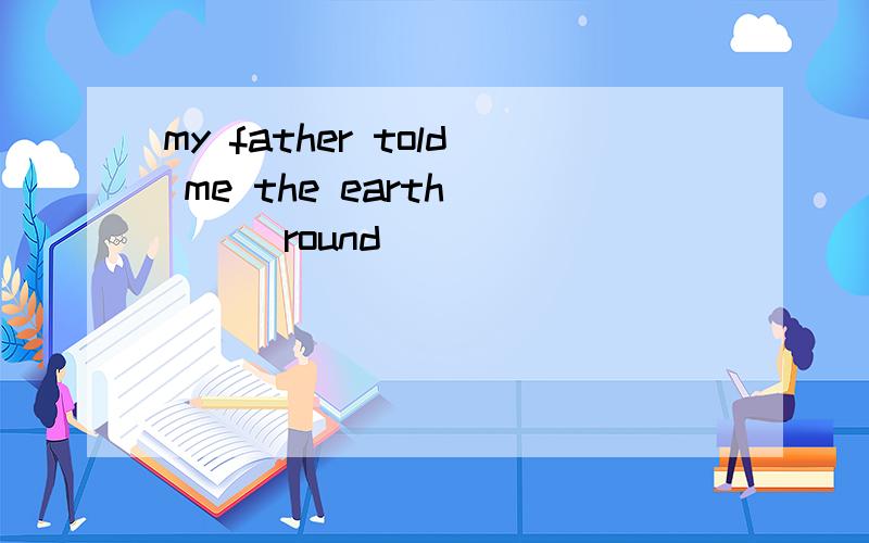 my father told me the earth ___round