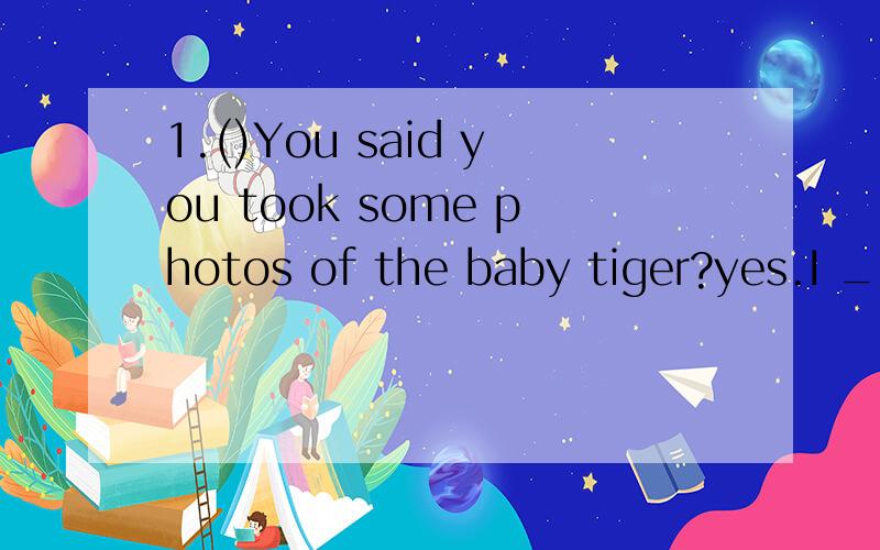 1.()You said you took some photos of the baby tiger?yes.I _____ take some photos of him.but I just can't find them now.A.will B.do C.was D.did2.()______ a baby panda _______,do you know?it's like a small white mouse.A.what does;look like B.what does;