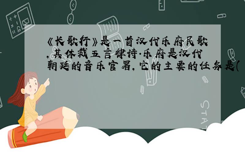 《长歌行》是一首汉代乐府民歌,其体裁五言律诗.乐府是汉代朝廷的音乐官署,它的主要的任务是( ),后世把这类名歌或文人模拟的作品叫做乐府.