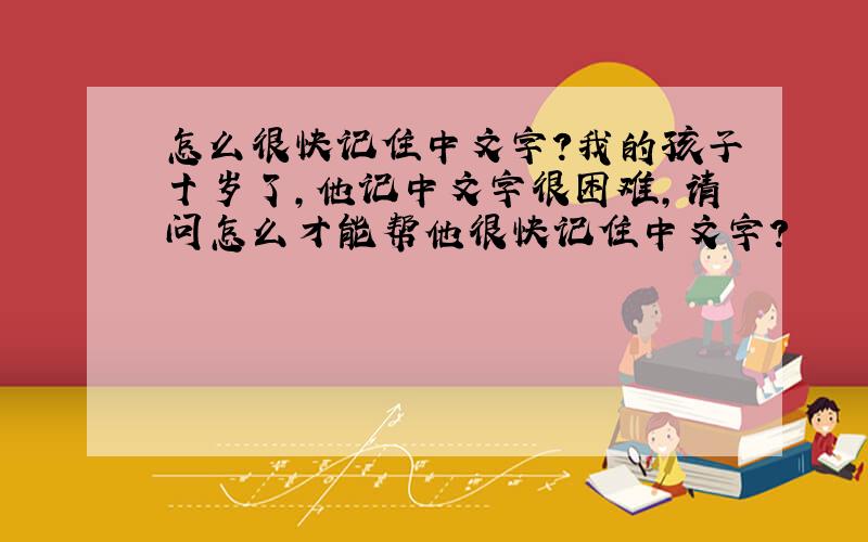 怎么很快记住中文字?我的孩子十岁了,他记中文字很困难,请问怎么才能帮他很快记住中文字?