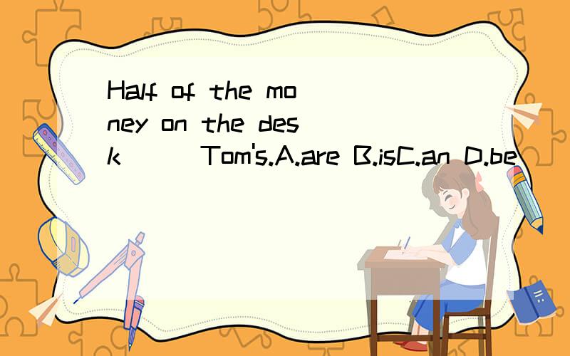 Half of the money on the desk () Tom's.A.are B.isC.an D.be