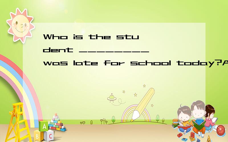 Who is the student ________ was late for school today?A whose B whom C who D that D Who is the student ________ was late for school today?A whoseB whom C who D that D 是that!我打错了!