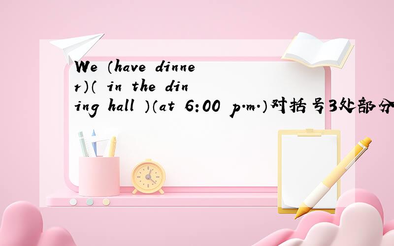 We （have dinner）（ in the dining hall ）（at 6:00 p.m.）对括号3处部分提问