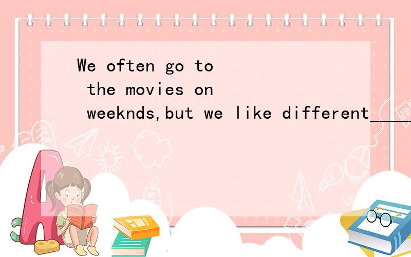 We often go to the movies on weeknds,but we like different______of movies.