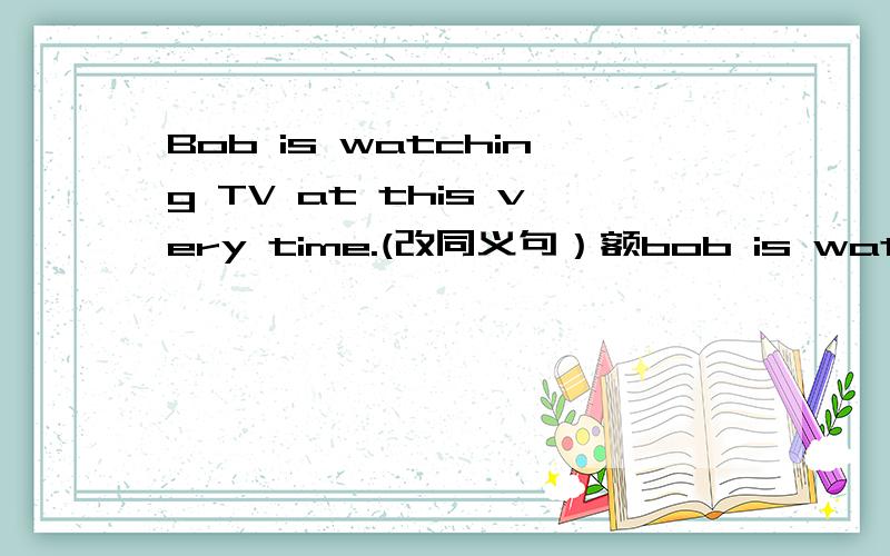 Bob is watching TV at this very time.(改同义句）额bob is watching TV right now。