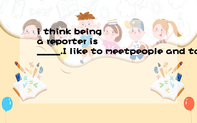 i think being a reporter is _____.I like to meetpeople and talk with them.