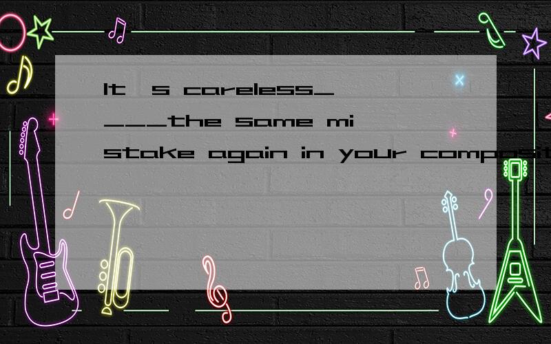 It's careless____the same mistake again in your compositionA.for you to make B.for you making C.of you to make D.of you making