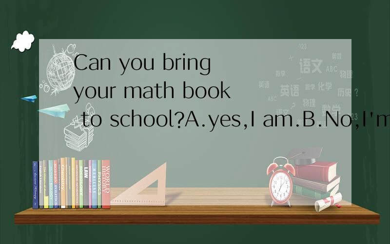 Can you bring your math book to school?A.yes,I am.B.No,I'm not.C.OK.D.Sorry,I can.