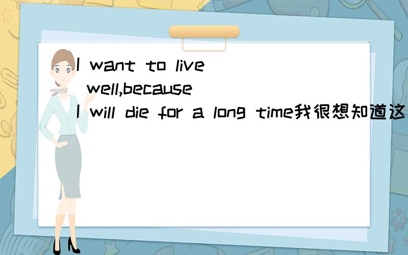 I want to live well,because I will die for a long time我很想知道这句话的意思?