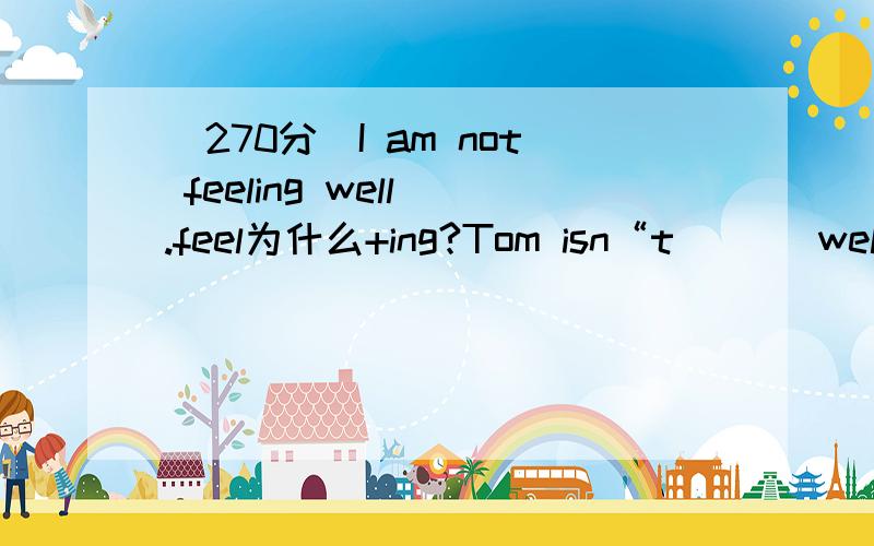 （270分）I am not feeling well .feel为什么+ing?Tom isn“t （ ） well?,是不是isn“t 后面都接ing?请逐个回答谢谢,满意再献上小弟30分,be doing隔着not也能加ing？not后面不是接原形吗？解释①一个句子只能