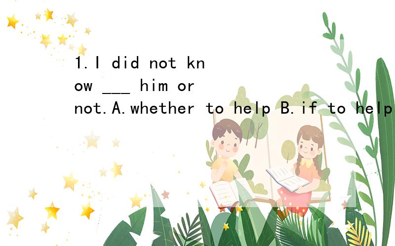 1.I did not know ___ him or not.A.whether to help B.if to help C.how to help D.what to help
