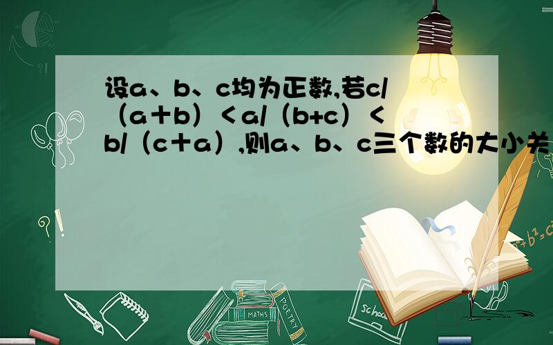 设a、b、c均为正数,若c/（a＋b）＜a/（b+c）＜b/（c＋a）,则a、b、c三个数的大小关系是初二 数学  快!