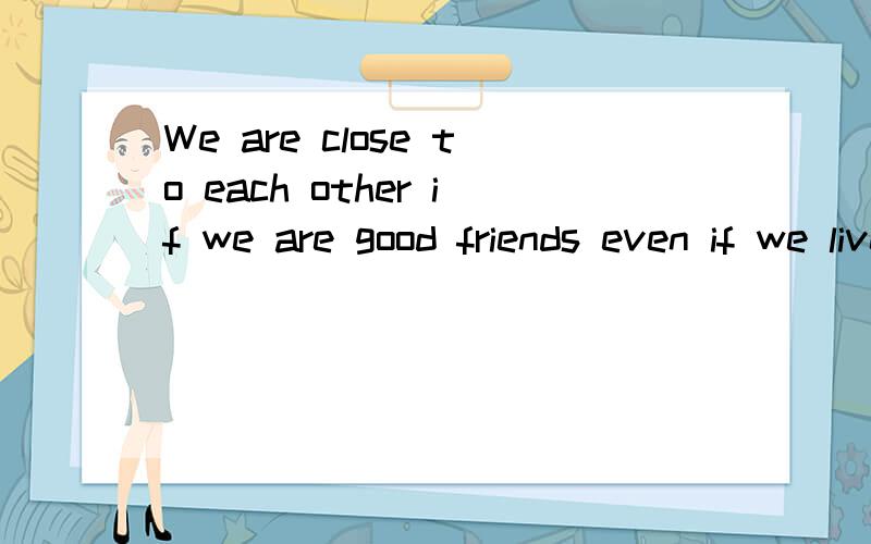 We are close to each other if we are good friends even if we live far apart from each other!