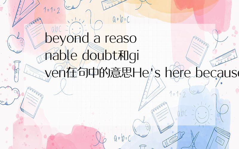 beyond a reasonable doubt和given在句中的意思He's here because he was tried and convicted beyond a reasonable doubt given the presumption of innocence by a jury of 12 people. 我有两个问题,第一,beyond a reasonable doubt是什么意思；