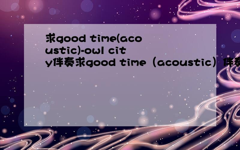 求good time(acoustic)-owl city伴奏求good time（acoustic）伴奏 以及 Good Time - Owl City & Carly Rae Jepsen这个版本要求有和声版ms4755-sina.com