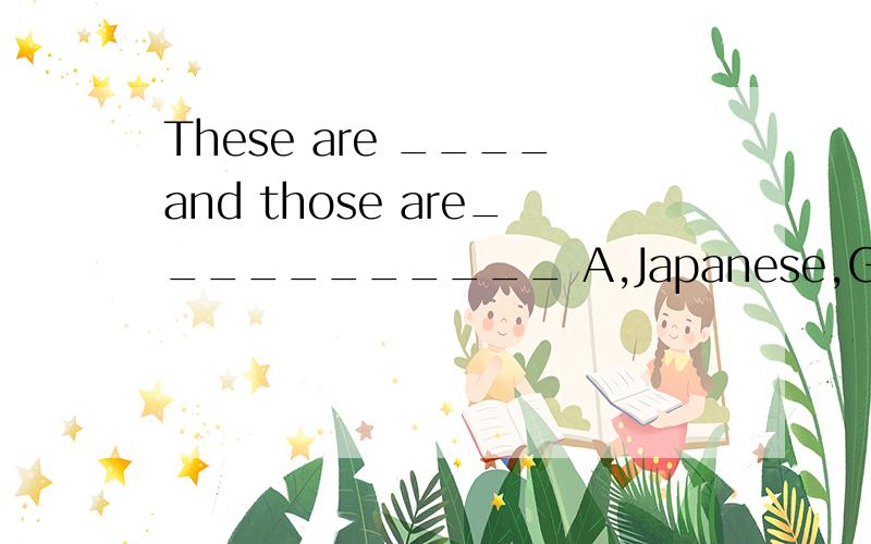 These are ____and those are___________ A,Japanese,Germen B,Japanese,Germans C,Japaneses,Germen D:,Japanese,GermensWe have learned three English songs（ ）last month/ B,at C,in D,since