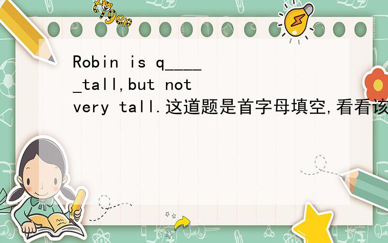 Robin is q_____tall,but not very tall.这道题是首字母填空,看看该填什么.觉得像quite,