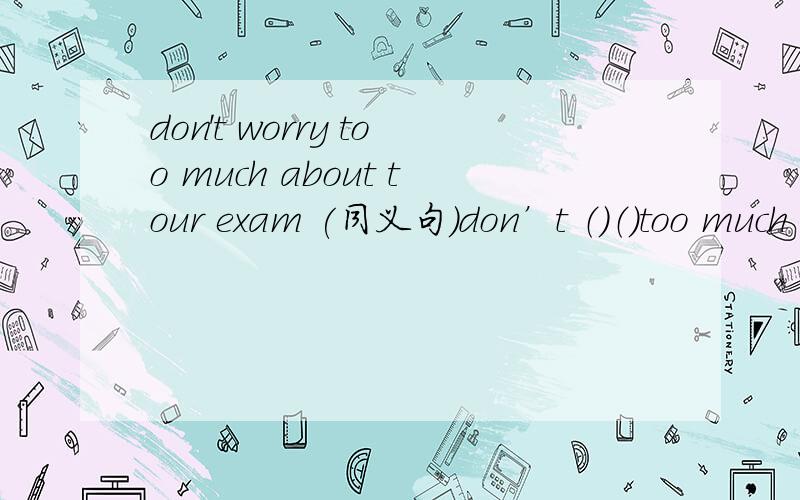 don't worry too much about tour exam (同义句）don’t （）（）too much about your exam