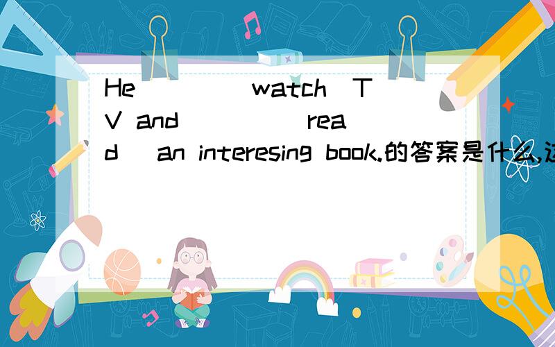 He ___（watch）TV and ___ (read) an interesing book.的答案是什么,这是一道过去式的题.