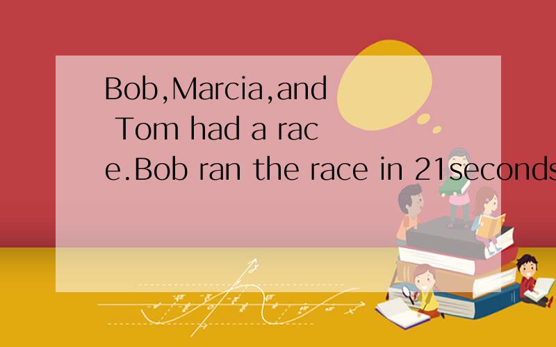 Bob,Marcia,and Tom had a race.Bob ran the race in 21seconds.Marcia's time was 23 seconds. Tom ran the race in 22 seconds.1.Marcia finish in_______________________place.She was the _________runner.2.Bob finished in_______________________place.He was t