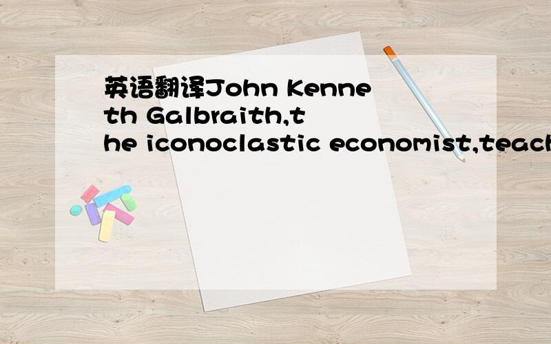 英语翻译John Kenneth Galbraith,the iconoclastic economist,teacher and diplomat,died Saturday at a hospital in Cambridge,MassachusettsHe was 97.Mr.Galbraith was one of the most widely read authors in the history of economics; among his 33 books wa