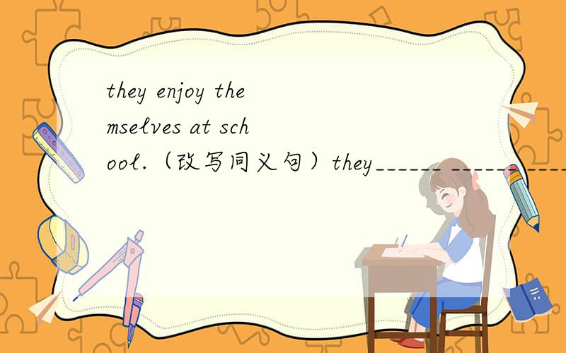 they enjoy themselves at school.（改写同义句）they______ ______ _______ ______ at school.