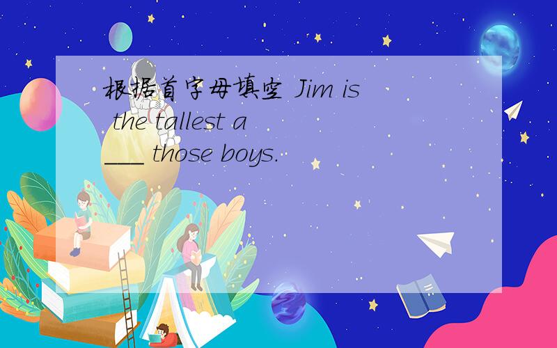 根据首字母填空 Jim is the tallest a___ those boys.