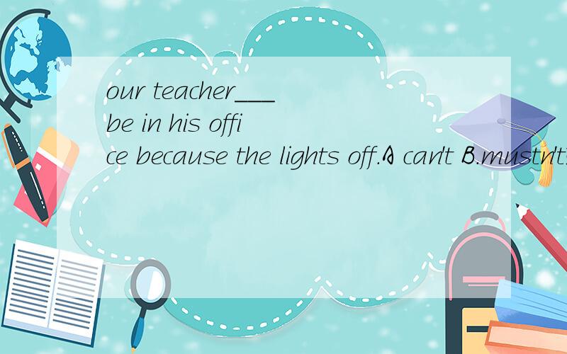our teacher___be in his office because the lights off.A can't B.mustn't选哪个?为什么?