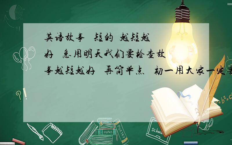 英语故事   短的  越短越好   急用明天我们要检查故事越短越好   再简单点   初一用大家一定要帮帮忙  真的很急呀!短的英语故事   简单点   再加汉语   汉语要全  正确第一位