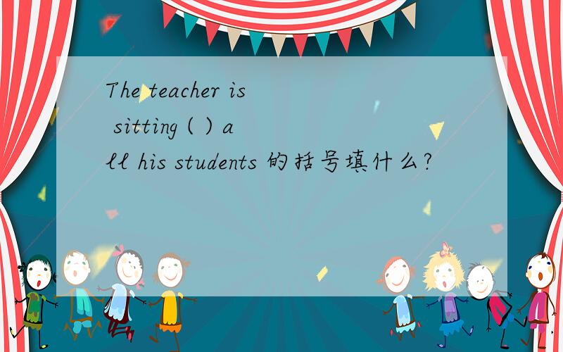 The teacher is sitting ( ) all his students 的括号填什么?