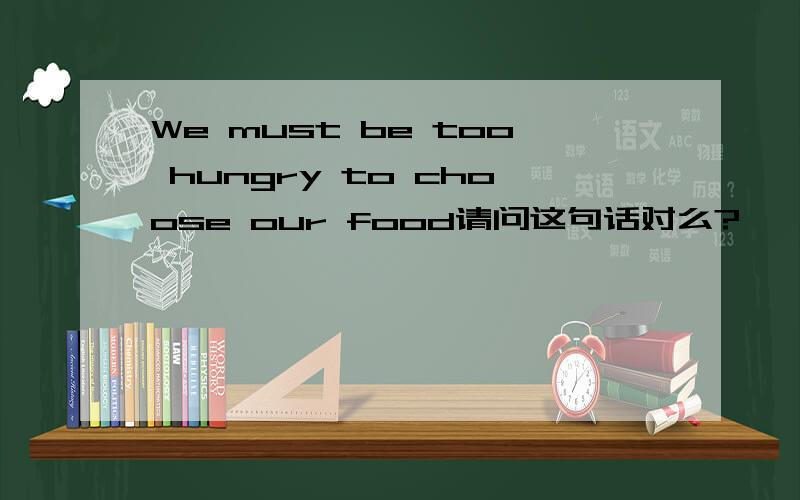 We must be too hungry to choose our food请问这句话对么?